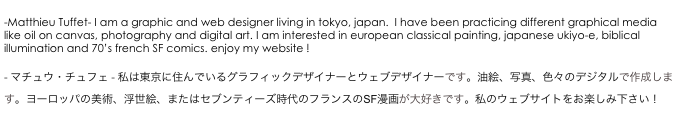 
-Matthieu Tuffet- I am a graphic and web designer living in tokyo, japan.  I have been practicing different graphical media like oil on canvas, photography and digital art. I am interested in european classical painting, japanese ukiyo-e, biblical illumination and 70’s french SF comics. enjoy my website ! 
�?
- マチュウ・チュフェ - 私�?�東京に住んで�?るグラフィ�?ク�?ザイナ�?�とウェブデザイナ�?�です�?�油絵、�?�真、色�?の�?ジタルで作�?�します�?�ヨーロ�?パ�?�美術�?�浮世絵、また�?�セブン�?ィーズ時代のフランスのSF漫画が大好きです�?�私�?�ウェブサイトをお楽しみ下さ�??�?