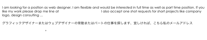 
I am looking for a position as web designer. I am flexible and would be interested in full time as well as part time position. If you like my work please drop me line at matokun16@yahoo.co.jp I also accept one shot requests for short projects like company logo, design consulting ...
�?
グラフィ�?ク�?ザイナ�?�また�?�ウェブデザイナ�?�の常勤また�?�パ�?�ト�?�仕事を探します�?�宜しければ、こちら私�?�メールアドレスmatokun16@yahoo.co.jp�?�?