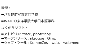 
経歴 : 
パリEFET写真専門学校
INALCO東洋学院大学日本語学�?
よく使�?ソフト : 
アドビ: illustrator、photoshop
オープンソース : inkscape、Gimp 
ウェブ�?��?ール :  KompoZer�? Iweb�? Iwebmore

